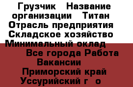 Грузчик › Название организации ­ Титан › Отрасль предприятия ­ Складское хозяйство › Минимальный оклад ­ 15 000 - Все города Работа » Вакансии   . Приморский край,Уссурийский г. о. 